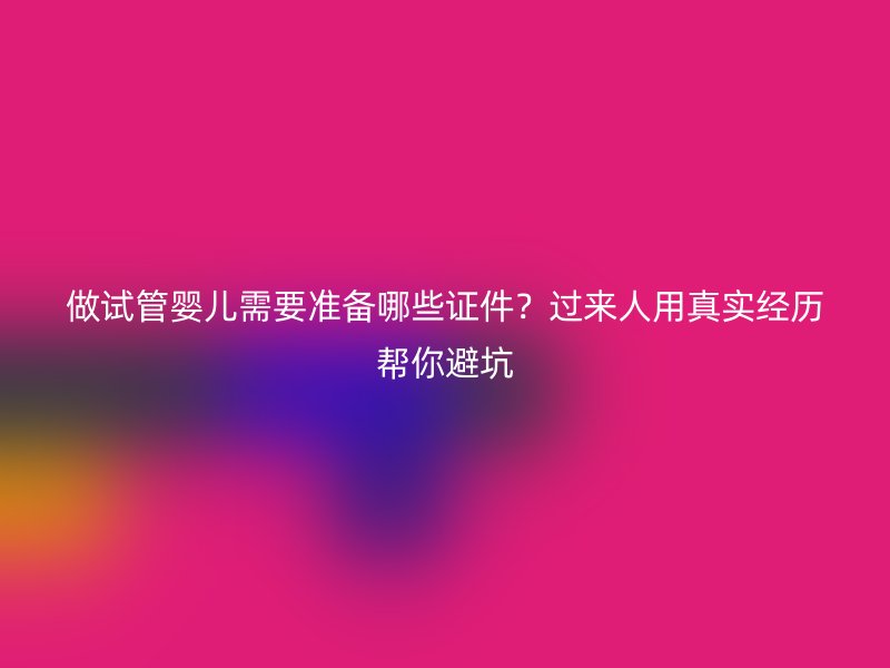 做试管婴儿需要准备哪些证件？过来人用真实经历帮你避坑
