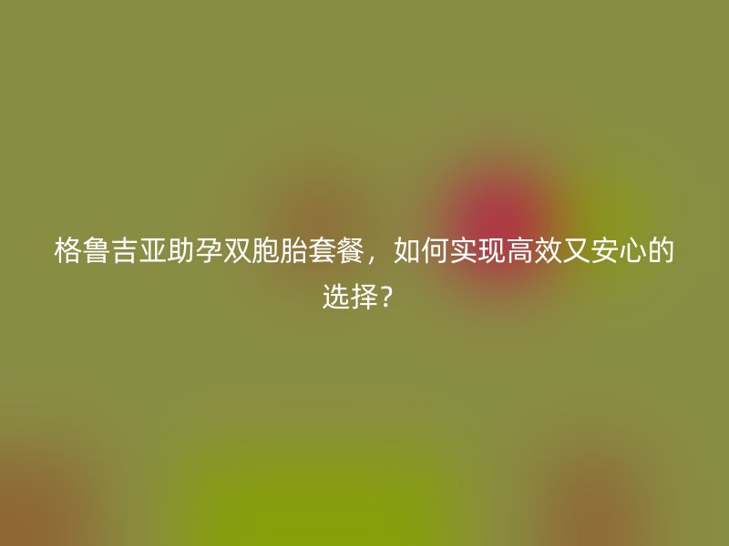格鲁吉亚助孕双胞胎套餐，如何实现高效又安心的选择？