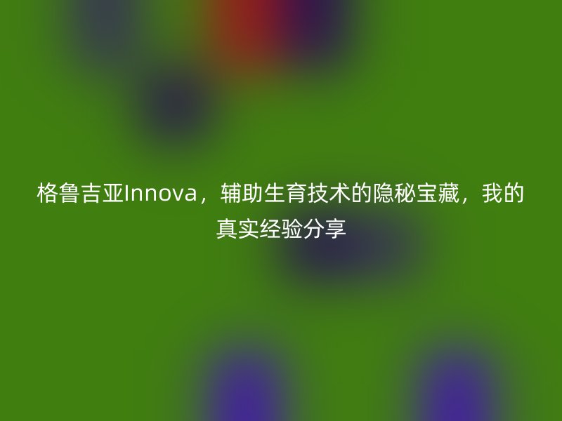 格鲁吉亚Innova，辅助生育技术的隐秘宝藏，我的真实经验分享