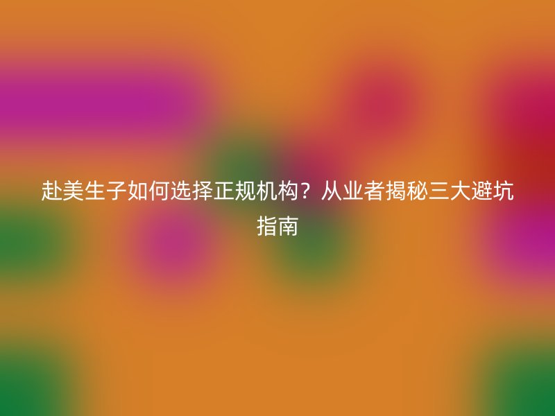 赴美生子如何选择正规机构？从业者揭秘三大避坑指南