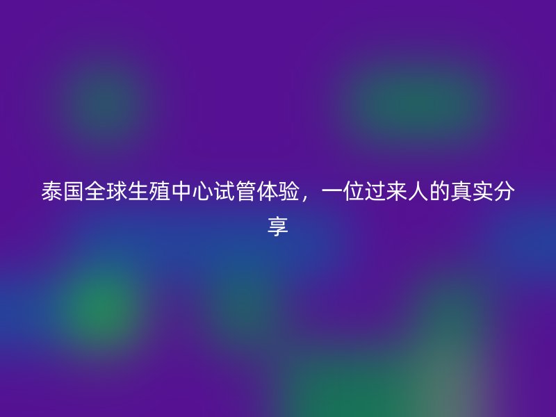 泰国全球生殖中心试管体验，一位过来人的真实分享