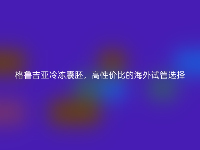 格鲁吉亚冷冻囊胚，高性价比的海外试管选择