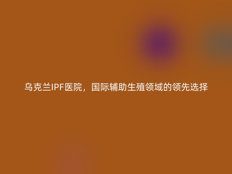乌克兰IPF医院，国际辅助生殖领域的领先选择