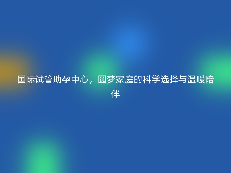 国际试管助孕中心，圆梦家庭的科学选择与温暖陪伴