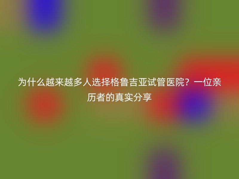 为什么越来越多人选择格鲁吉亚试管医院？一位亲历者的真实分享