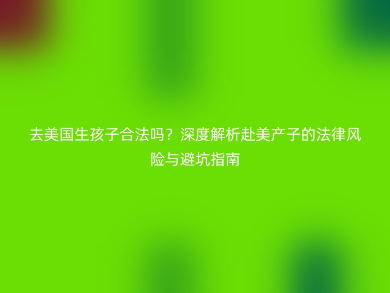 去美国生孩子合法吗？深度解析赴美产子的法律风险与避坑指南