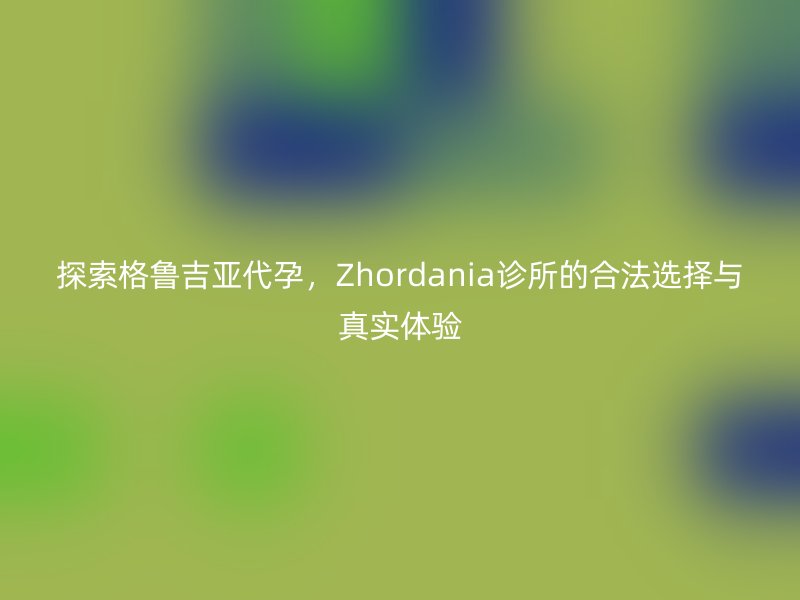 探索格鲁吉亚助孕，Zhordania诊所的合法选择与真实体验