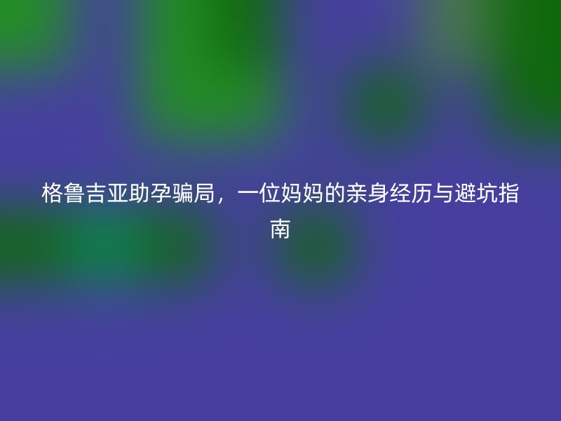 格鲁吉亚助孕骗局，一位妈妈的亲身经历与避坑指南