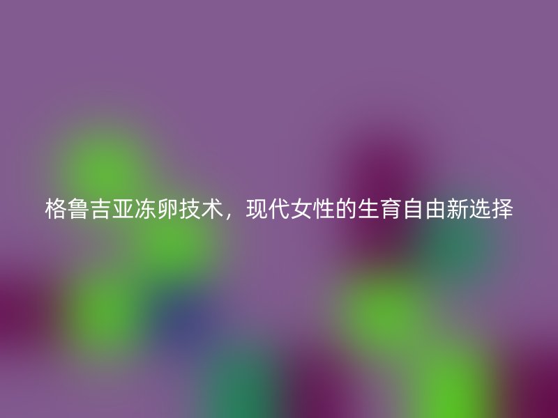 格鲁吉亚冻卵技术，现代女性的生育自由新选择