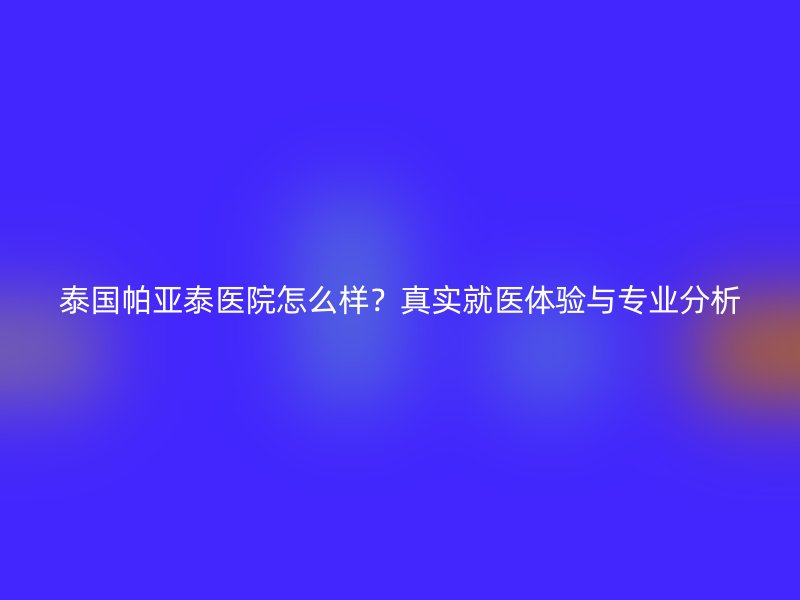 泰国帕亚泰医院怎么样？真实就医体验与专业分析