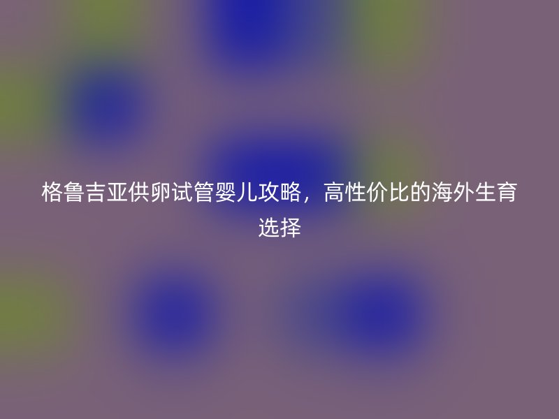 格鲁吉亚供卵试管婴儿攻略，高性价比的海外生育选择
