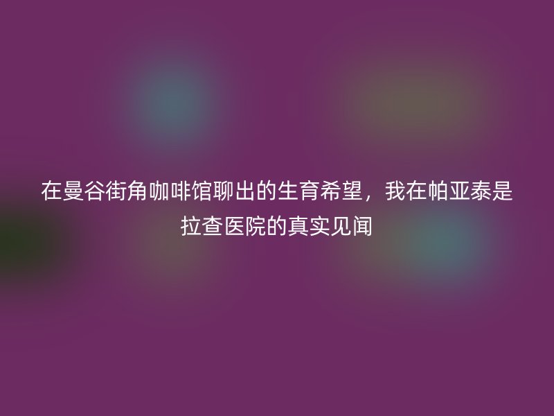 在曼谷街角咖啡馆聊出的生育希望，我在帕亚泰是拉查医院的真实见闻