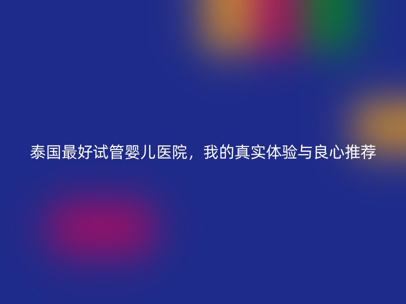 泰国最好试管婴儿医院，我的真实体验与良心推荐