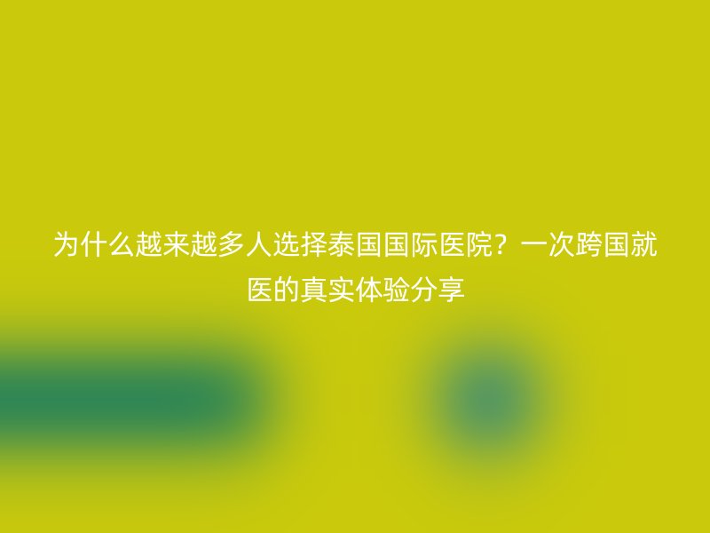 为什么越来越多人选择泰国国际医院？一次跨国就医的真实体验分享