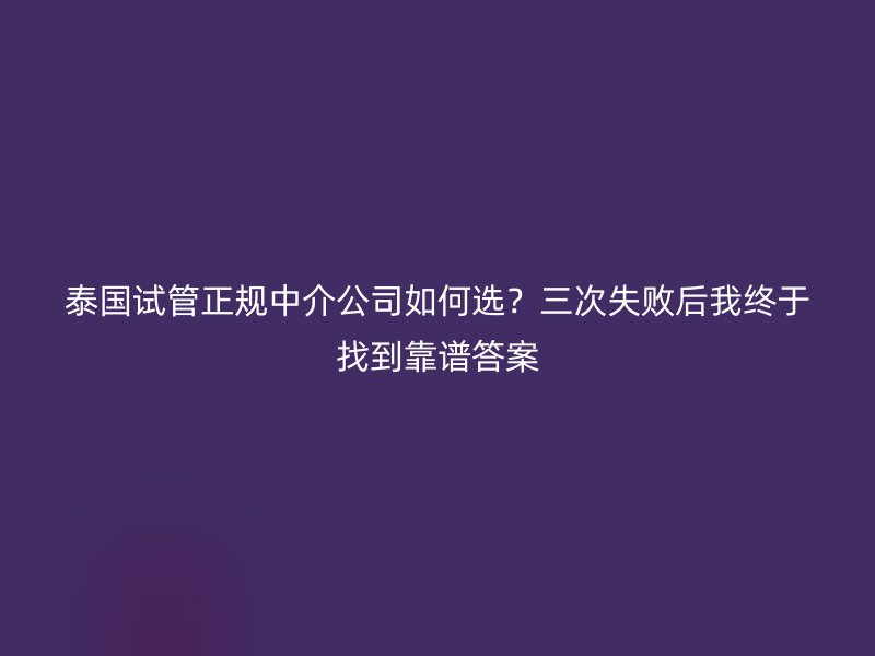 泰国试管正规中介公司如何选？三次失败后我终于找到靠谱答案