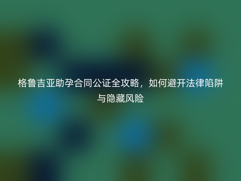 格鲁吉亚助孕合同公证全攻略，如何避开法律陷阱与隐藏风险