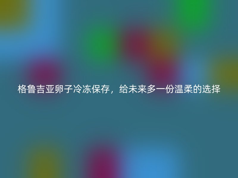 格鲁吉亚卵子冷冻保存，给未来多一份温柔的选择