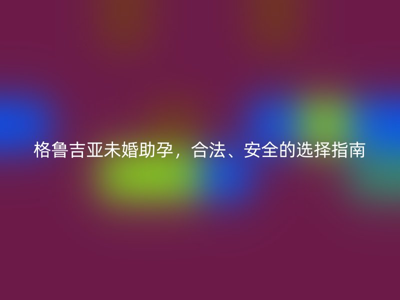 格鲁吉亚未婚助孕，合法、安全的选择指南