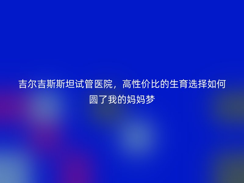吉尔吉斯斯坦试管医院，高性价比的生育选择如何圆了我的妈妈梦