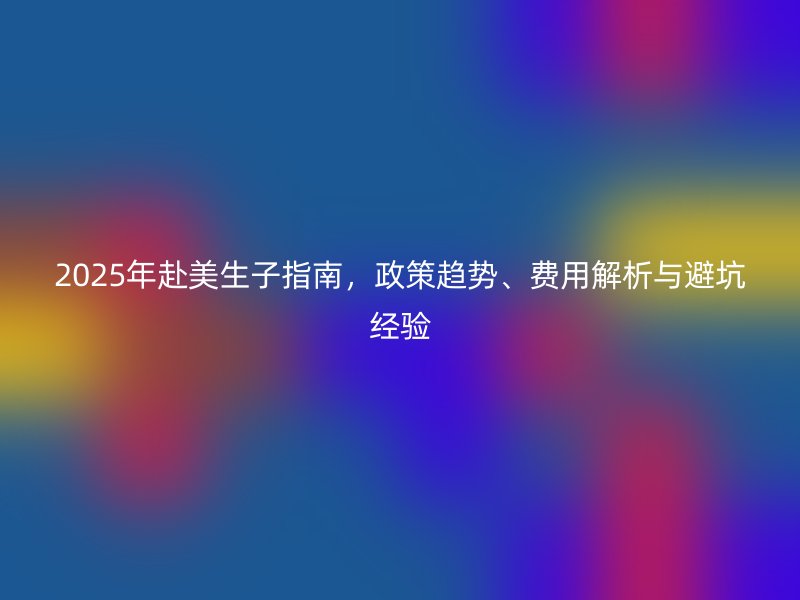 2025年赴美生子指南，政策趋势、费用解析与避坑经验