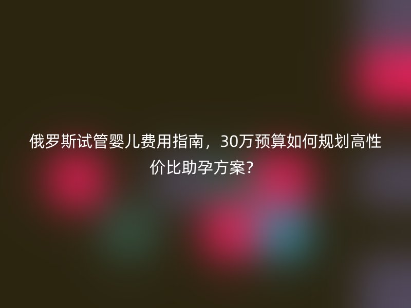 俄罗斯试管婴儿费用指南，30万预算如何规划高性价比助孕方案？