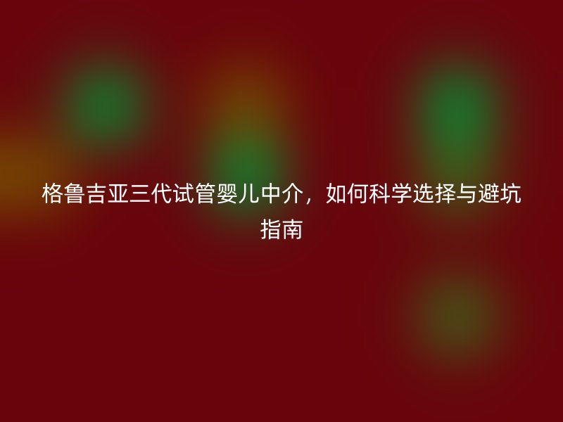 格鲁吉亚三代试管婴儿中介，如何科学选择与避坑指南