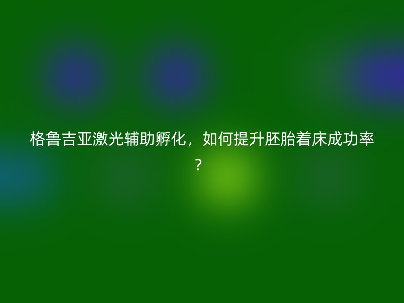 格鲁吉亚激光辅助孵化，如何提升胚胎着床成功率？