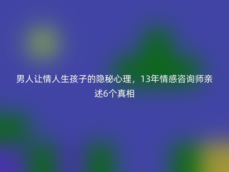 男人让情人生孩子的隐秘心理，13年情感咨询师亲述6个真相
