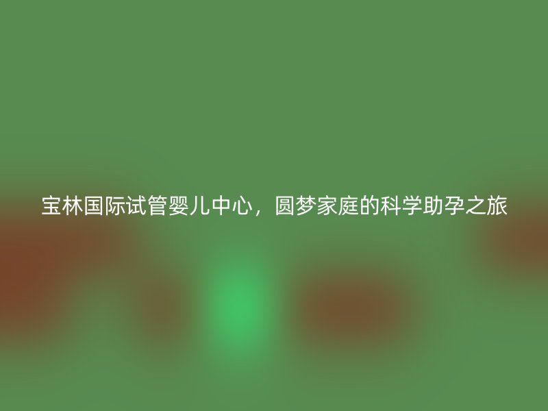 宝林国际试管婴儿中心，圆梦家庭的科学助孕之旅