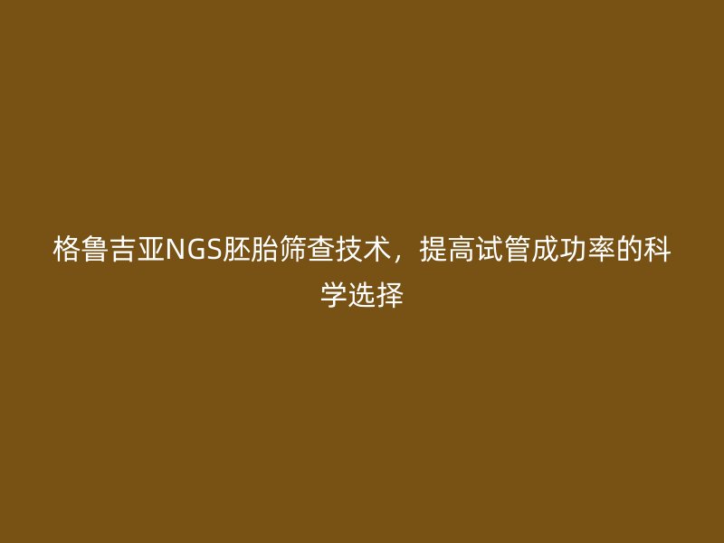 格鲁吉亚NGS胚胎筛查技术，提高试管成功率的科学选择