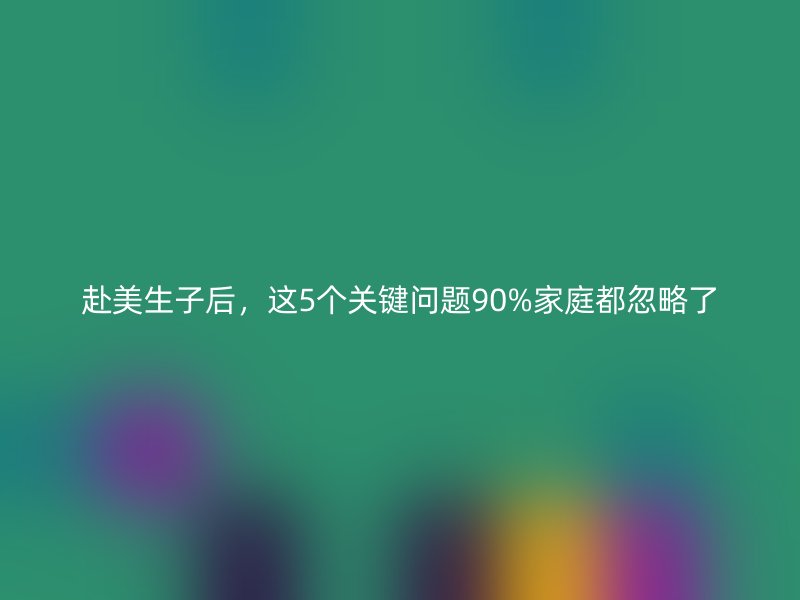 赴美生子后，这5个关键问题90%家庭都忽略了