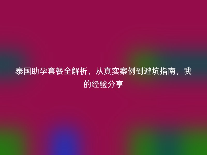 泰国助孕套餐全解析，从真实案例到避坑指南，我的经验分享