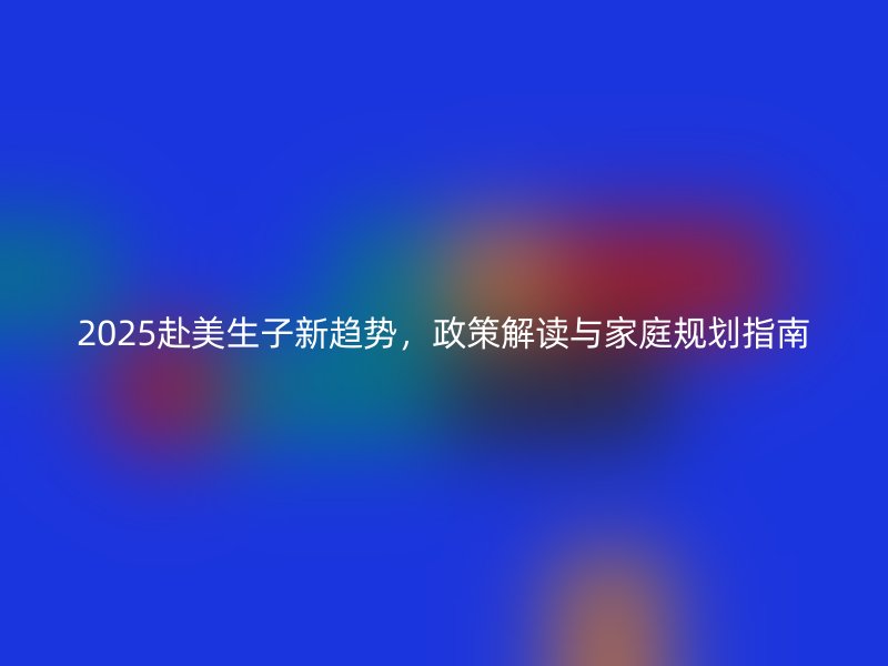 2025赴美生子新趋势，政策解读与家庭规划指南