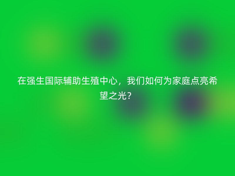 在强生国际辅助生殖中心，我们如何为家庭点亮希望之光？