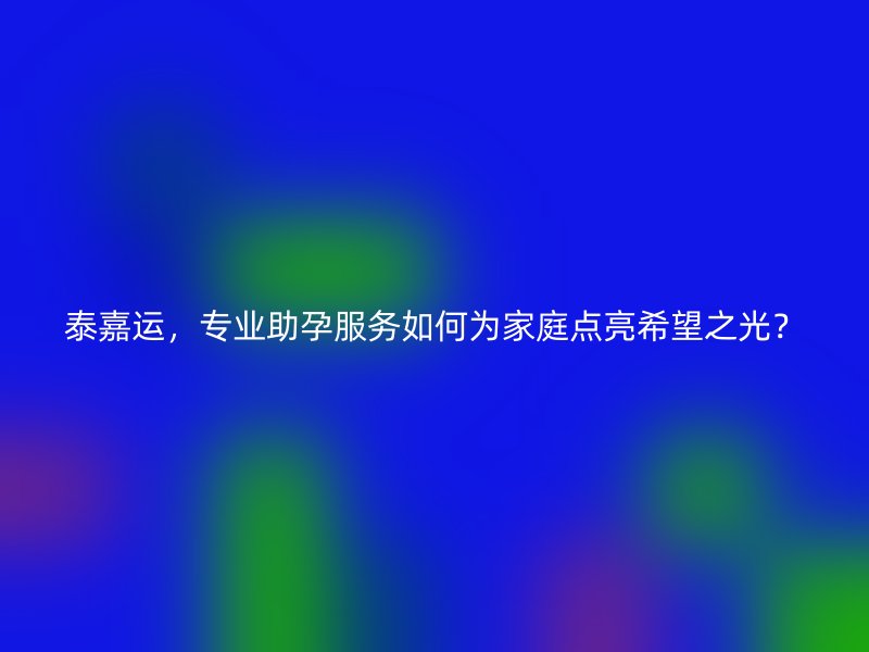 泰嘉运，专业助孕服务如何为家庭点亮希望之光？