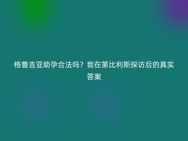 格鲁吉亚助孕合法吗？我在第比利斯探访后的真实答案