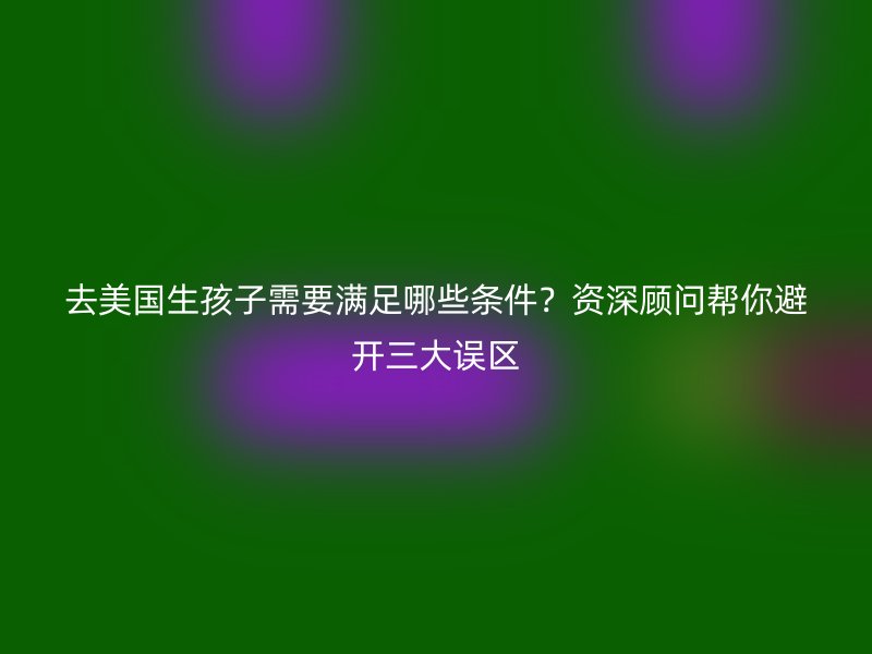 去美国生孩子需要满足哪些条件？资深顾问帮你避开三大误区