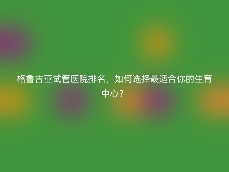 格鲁吉亚试管医院排名，如何选择最适合你的生育中心？