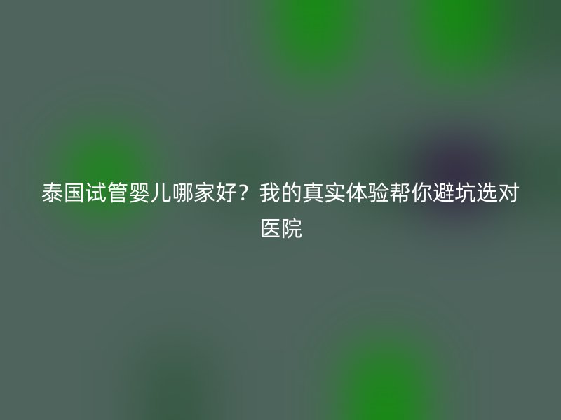 泰国试管婴儿哪家好？我的真实体验帮你避坑选对医院