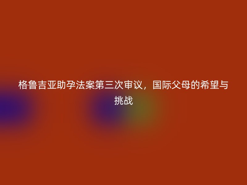格鲁吉亚助孕法案第三次审议，国际父母的希望与挑战