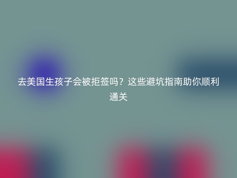 去美国生孩子会被拒签吗？这些避坑指南助你顺利通关
