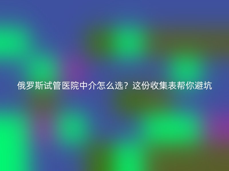 俄罗斯试管医院中介怎么选？这份收集表帮你避坑