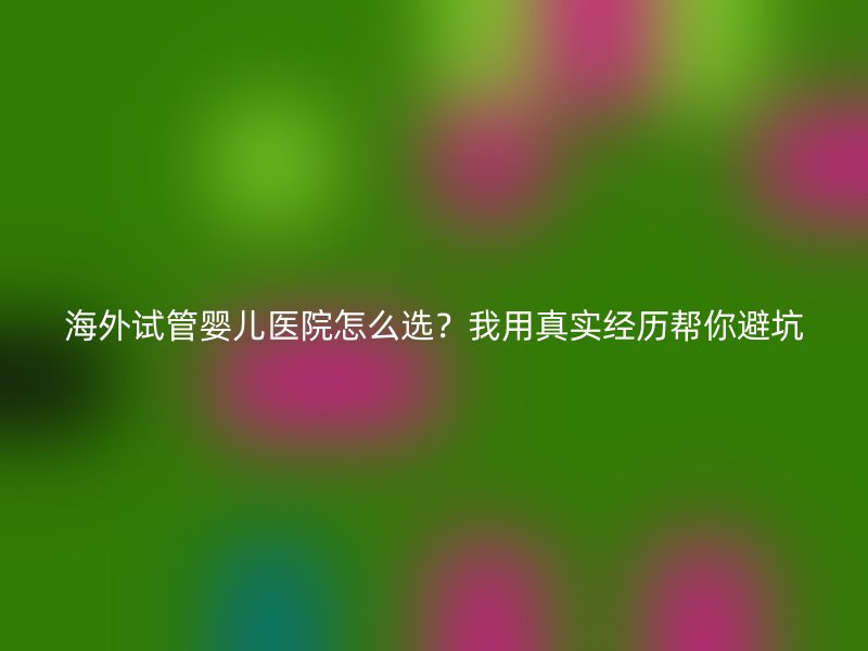 海外试管婴儿医院怎么选？我用真实经历帮你避坑