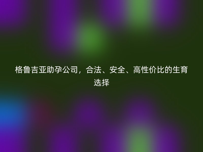 格鲁吉亚助孕公司，合法、安全、高性价比的生育选择