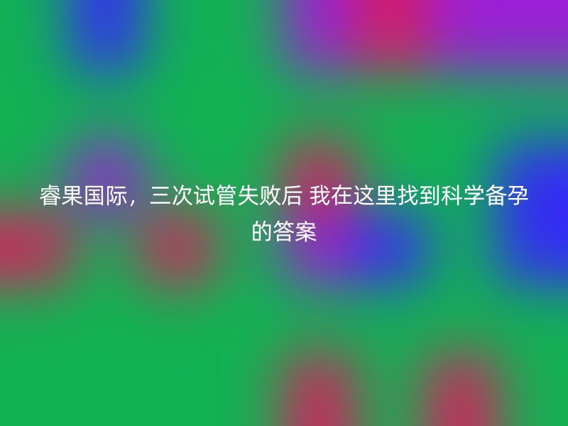 睿果国际，三次试管失败后 我在这里找到科学备孕的答案