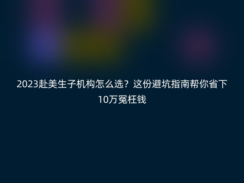 2023赴美生子机构怎么选？这份避坑指南帮你省下10万冤枉钱