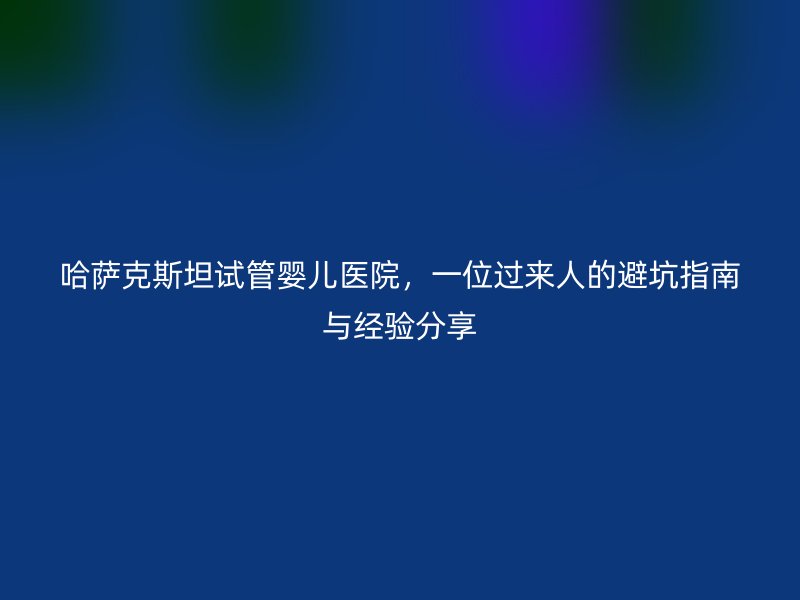 哈萨克斯坦试管婴儿医院，一位过来人的避坑指南与经验分享