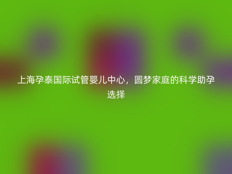 上海孕泰国际试管婴儿中心，圆梦家庭的科学助孕选择