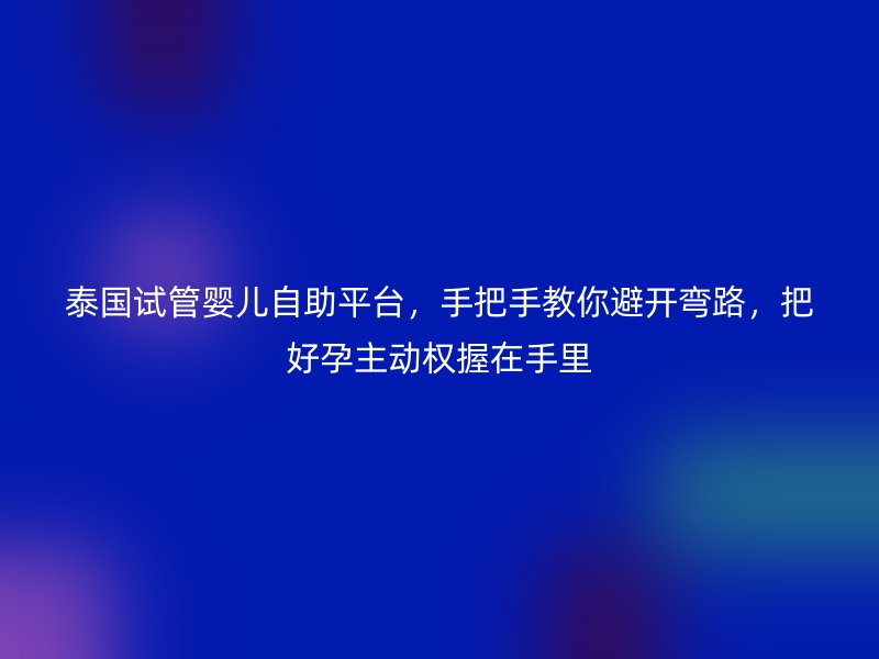 泰国试管婴儿自助平台，手把手教你避开弯路，把好孕主动权握在手里