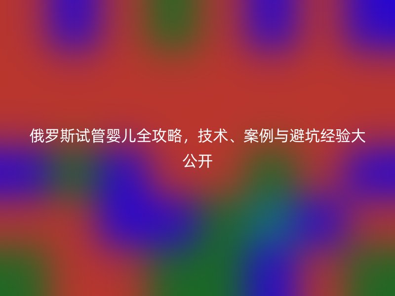 俄罗斯试管婴儿全攻略，技术、案例与避坑经验大公开